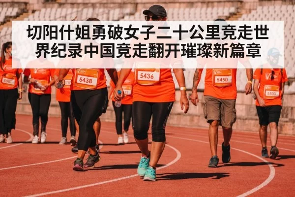 切阳什姐勇破女子二十公里竞走世界纪录中国竞走翻开璀璨新篇章